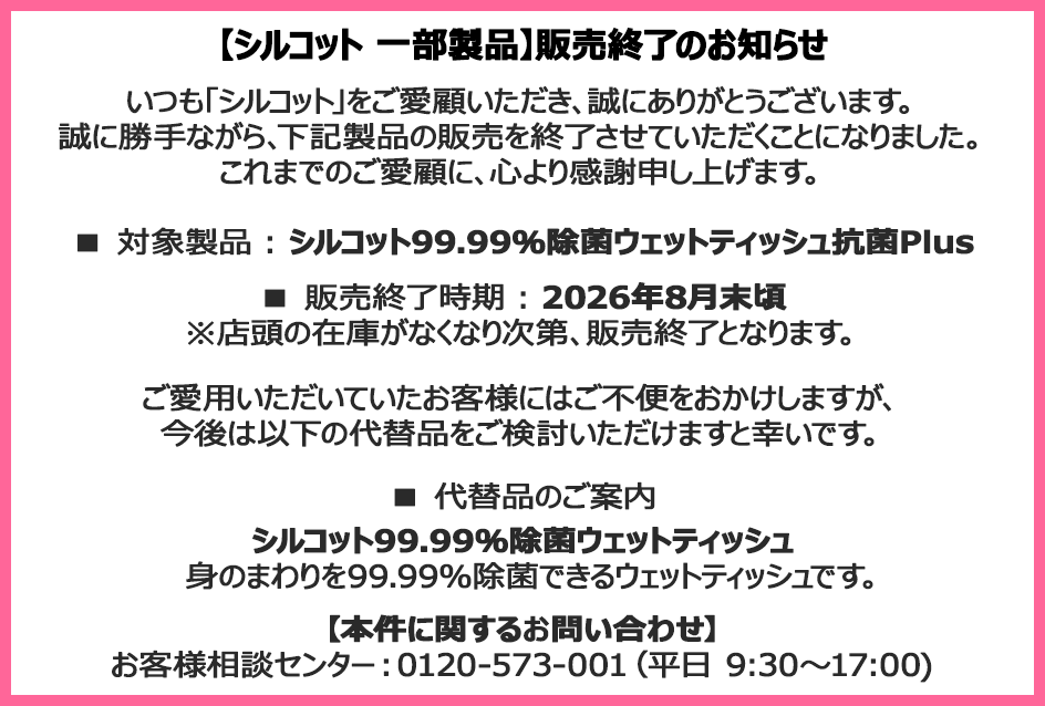 【シルコット 一部製品】販売終了のお知らせ いつも「シルコット」をご愛顧いただき、誠にありがとうございます。誠に勝手ながら、下記製品の販売を終了させていただくことになりました。これまでのご愛顧に、心より感謝申し上げます。■対象製品：シルコット99.99％除菌ウェットティッシュ抗菌Plus■販売終了時期：2026年8月末頃※店頭の在庫がなくなり次第、販売終了となります。ご愛用いただいていたお客様にはご不便をおかけしますが、今後は以下の代替品をご検討いただけますと幸いです。■代替品のご案内 シルコット99.99％除菌ウェットティッシュ 身のまわりを99.99％除菌できるウェットティッシュです。【本件に関するお問い合わせ】お客様相談センター：0120-573-001（平日9:30～17:00)